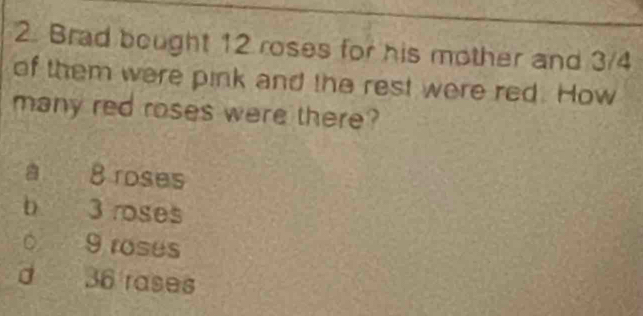 Brad bought 12 roses for his mother and 3/4
of them were pink and the rest were red. How
many red roses were there?
8 roses
bì 3 roses
。 9 roses
d 36 rases