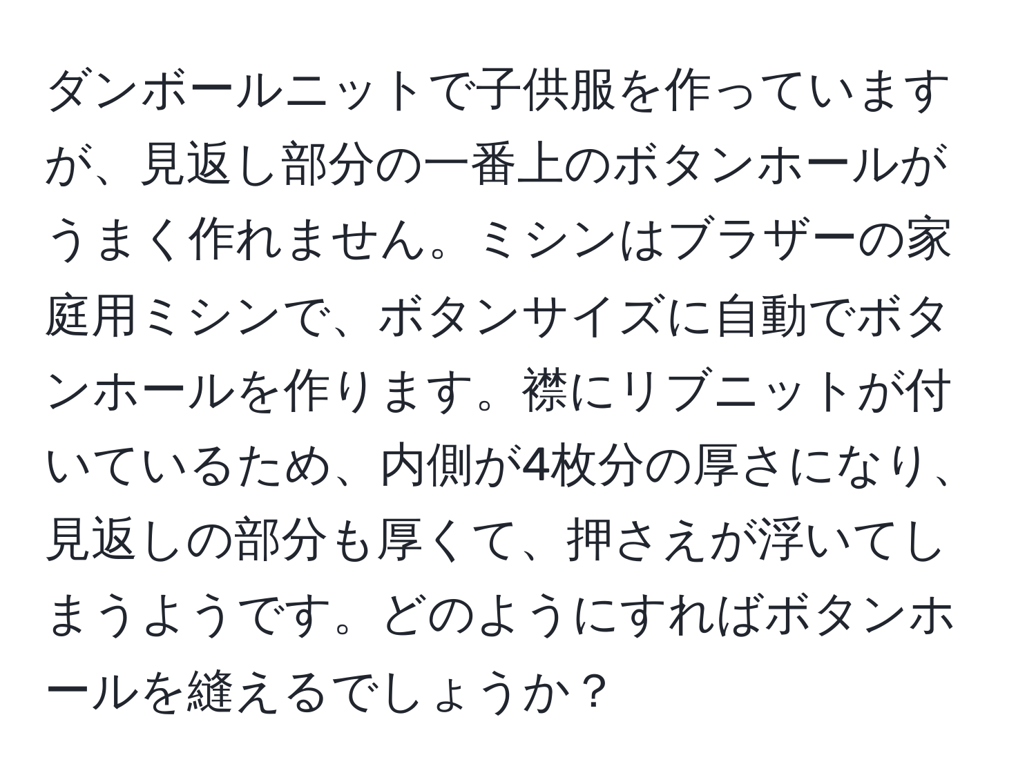 ダンボールニットで子供服を作っていますが、見返し部分の一番上のボタンホールがうまく作れません。ミシンはブラザーの家庭用ミシンで、ボタンサイズに自動でボタンホールを作ります。襟にリブニットが付いているため、内側が4枚分の厚さになり、見返しの部分も厚くて、押さえが浮いてしまうようです。どのようにすればボタンホールを縫えるでしょうか？