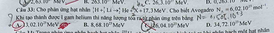 A 2,63.10^(2·) MeV B. 263.10^(27)MeV. C. 26, 3.10^(27)MeV. D. 0, 263.10 N
Câu 33: Cho phản ứng hạt nhân _1^(1H+_3^7Lito _2^4He+X+17, 3MeV. Cho biết Avogadro N_A)=6,02.10^(23)mol^(-1). 
Khi tạo thành được l gam helium thì năng lượng tòa ra từ phản ứng trên bằng
a 3,02.10^(23)MeV B. 8,68.10^(23)MeV 26,04.10^(23)MeV D. 34, 72.10^(23)MeV
、 235 r n ê n hạch một hạt nhân