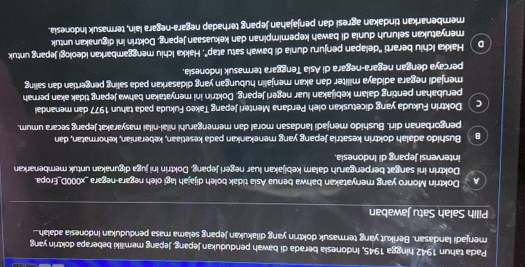 Pada tahun 1942 hingga 1945, Indonesia berada di bawah pendudukan Jepang. Jepang memiliki beberapa doktrin yang
menjadi landasan. Berikut yang termasuk doktrin yang dilakukan jepang selama masa pendudukan Indonesia adalah...
Pilih Salah Satu Jawaban
Doktrin Monro yang menyatakan bahwa benua Asia tidak boleh dijajah lagi oleh negara-negara _x000D_Eropa.
Doktrin ini sangat berpengaruh dalam kebijakan luar negeri Jepang. Doktrin ini juga digunakan untuk membenarkan
intervensi Jepang di Indonesia.
Bushido adalah doktrin kesatria Jepang yang menekankan pada kesetiaan, keberanian, kehormatan, dan
pengorbanan diri, Bushido menjadi landasan moral dan memengaruhi nilai-nilai masyarakat Jepang secara umum.
C Doktrin Fukuda yang dicetuskan oleh Perdana Menteri Jepang Takeo Fukuda pada tahun 1977 dan menandai
perubahan penting dalam kebijakan luar negeri Jepang. Doktrín ini menyatakan bahwa Jepang tidak akan pernah
menjadi negara adidaya militer dan akan menjalin hubungan yang didasarkan pada saling pengertian dan saling
percaya dengan negara-negara di Asia Tenggara termasuk Indonesia.
D Hakka Ichiu berarti ''delapan penjuru dunia di bawah satu atap'. Hakka Ichiu menggambarkan ideologi jepang untuk
menyatukan seluruh dunia di bawah kepemimpinan dan kekuasaan jepang. Doktrin ini digunakan untuk
membenarkan tindakan agresi dan penjajahan Jepang terhadap negara-negara lain, termasuk Indonesia.