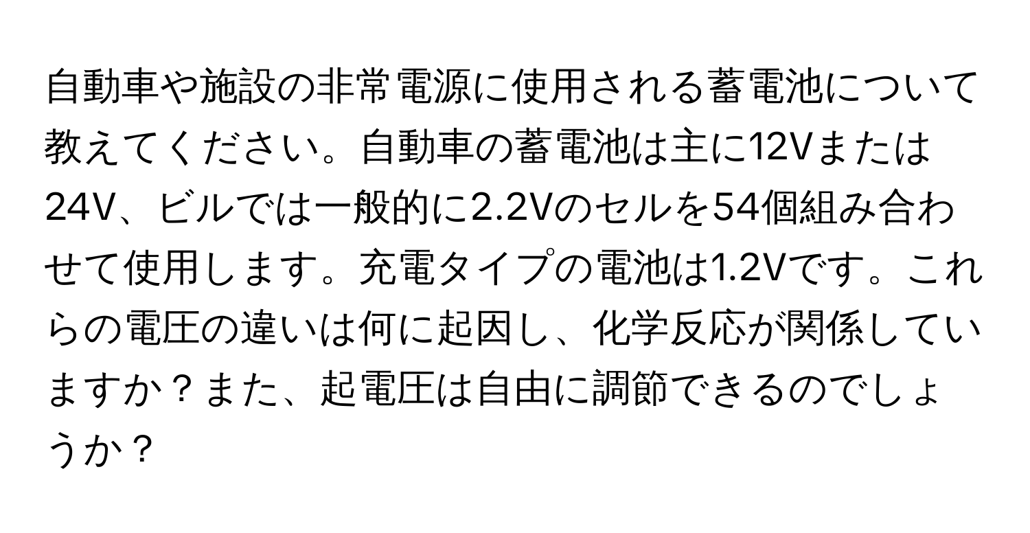 自動車や施設の非常電源に使用される蓄電池について教えてください。自動車の蓄電池は主に12Vまたは24V、ビルでは一般的に2.2Vのセルを54個組み合わせて使用します。充電タイプの電池は1.2Vです。これらの電圧の違いは何に起因し、化学反応が関係していますか？また、起電圧は自由に調節できるのでしょうか？