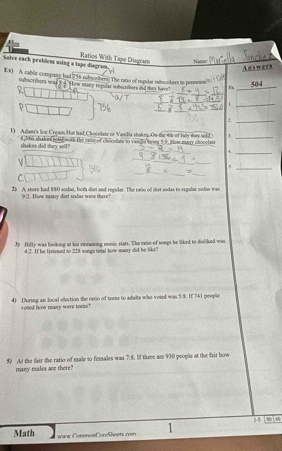 Ratios With Tape Diagram 
Name: 
Solve each problem using a tape diagram 
Answers 
Ex) A cable company had 756 subscribers. The ratio of regular subscribers to premium 
Ex. 504
subscribers was 8:4 How many regular subscribers did they have? 0+
_1 
_2 
1) Adam's Ice Cream Hut had Chocolate or Vanilla shakes. On the 4th of July they sold 3._
1,386 shakes total with the ratio of chocolate to vanilla being 5.9. How many chocolate 
shakes did they sell? 4._ 
_ 
5._ 
_ 
2) A store had 880 sodas, both diet and regular. The ratio of diet sodas to regular sodas was
9:2. How many diet sodas were there? 
3) Billy was looking at his streaming music stats. The ratio of songs he liked to disliked was
4:2 If he listened to 228 songs total how many did he like? 
4) During an local election the ratio of teens to adults who voted was 5:8. If 741 people 
voted how many were teens? 
5) At the fair the ratio of male to females was 7:8. If there are 930 people at the fair how 
many males are there? 
1-5 80 60 
Math www CommonCoreSheets com