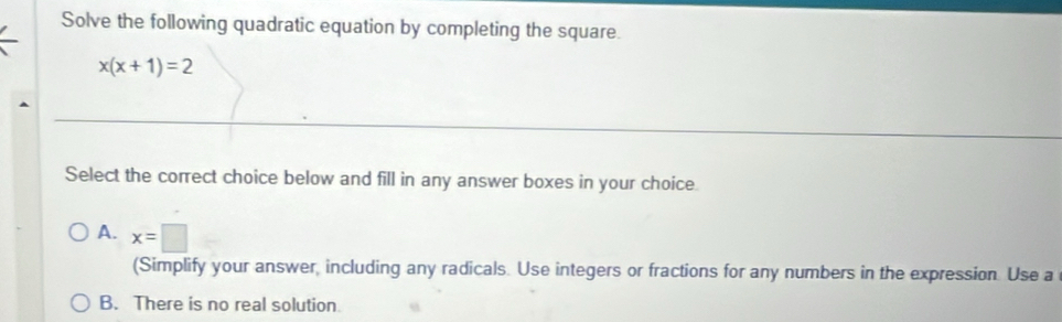 Solve the following quadratic equation by completing the square.
x(x+1)=2
Select the correct choice below and fill in any answer boxes in your choice.
A. x=□
(Simplify your answer, including any radicals. Use integers or fractions for any numbers in the expression. Use a
B. There is no real solution.