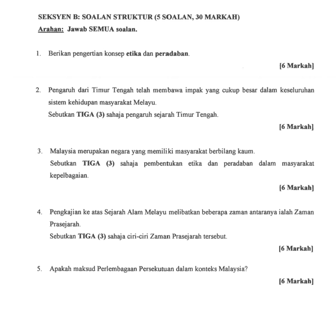 SEKSYEN B: SOALAN STRUKTUR (5 SOALAN, 30 MARKAH) 
Arahan: Jawab SEMUA soalan. 
1. Berikan pengertian konsep etika dan peradaban. 
[6 Markah] 
2. Pengaruh dari Timur Tengah telah membawa impak yang cukup besar dalam keseluruhan 
sistem kehidupan masyarakat Melayu. 
Sebutkan TIGA (3) sahaja pengaruh sejarah Timur Tengah. 
[6 Markah] 
3. Malaysia merupakan negara yang memiliki masyarakat berbilang kaum. 
Sebutkan TIGA (3) sahaja pembentukan etika dan peradaban dalam masyarakat 
kepelbagaian. 
[6 Markah] 
4. Pengkajian ke atas Sejarah Alam Melayu melibatkan beberapa zaman antaranya ialah Zaman 
Prasejarah. 
Sebutkan TIGA (3) sahaja ciri-ciri Zaman Prasejarah tersebut. 
[6 Markah] 
5. Apakah maksud Perlembagaan Persekutuan dalam konteks Malaysia? 
[6 Markah]