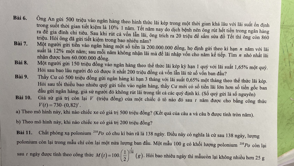 Ông An gửi 500 triệu vào ngân hàng theo hình thức lãi kép trong một thời gian khá lâu với lãi suất ổn định
trong suốt thời gian tiết kiệm là 10% 1 năm. Tết năm nay do dịch bệnh nên ông rút hết tiền trong ngân hàng
ra đề gia đình chi tiêu. Sau khi rút cả vốn lẫn lãi, ông trích ra 20 triệu để sắm sửa đồ Tết thì ông còn 860
triệu. Hỏi ông đã gửi tiết kiệm trong bao nhiêu năm?
Bài 7. Một người gửi tiền vào ngân hàng một số tiền là 200.000.000 đồng, họ định gửi theo kì hạn 〃 năm với lãi
suất là 12% một năm; sau mỗi năm không nhận lãi mà đề lãi nhập vốn cho năm kế tiếp. Tìm # nhỏ nhất lãi
nhận được hơn 60.000.000 đồng.
Bài 8. Một người gửi 150 triệu đồng vào ngân hàng theo thể thức lãi kép kỳ hạn 1 quý với lãi suất 1,65% một quý.
Hỏi sau bao lâu người đó có được ít nhất 200 triệu đồng cả vốn lẫn lãi từ số vốn ban đầu?
Bài 9. Thầy Cư có 500 triệu đồng gửi ngân hàng kì hạn 3 tháng với lãi suất 0,65% một tháng theo thể thức lãi kép.
Hỏi sau tối thiều bao nhiêu quý gửi tiền vào ngân hàng, thầy Cư mới có số tiền lãi lớn hơn số tiền gốc ban
đầu gửi ngân hàng, giả sử người đó không rút lãi trong tất cả các quý định kì. (Số quý gửi là số nguyên)
Bài 10. Giả sử giá trị còn lại ◤ (triệu đồng) của một chiếc ô tô nào đó sau ≠ năm được cho bằng công thức
V(t)=730· (0,82)'.
a) Theo mô hình này, khi nào chiếc xe có giá trị 500 triệu đồng? (Kết quả của câu a và câu b được tính tròn năm).
b) Theo mô hình này, khi nào chiếc xe có giá trị 200 triệu đồng?
Bài 11. Chất phóng xạ polonium ²''Po có chu kì bán rã là 138 ngày. Điều này có nghĩa là cứ sau 138 ngày, lượng
polonium còn lại trong mẫu chỉ còn lại một nửa lượng ban đầu. Một mẫu 100 g có khối lượng polonium 210 Po còn lại
sau # ngày được tính theo công thức M(t)=100.( 1/2 )^ t/118 (g). Hỏi bao nhiêu ngày thì mẫucòn lại không nhiều hơn 25 g