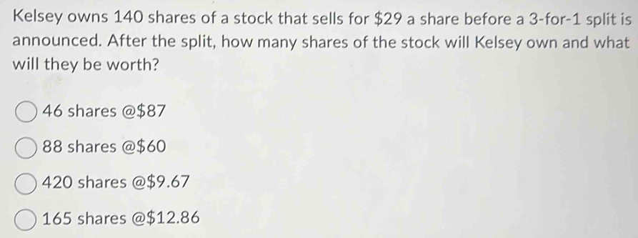 Kelsey owns 140 shares of a stock that sells for $29 a share before a 3 -for -1 split is
announced. After the split, how many shares of the stock will Kelsey own and what
will they be worth?
46 shares @ $87
88 shares @ $60
420 shares @ $9.67
165 shares @ $12.86