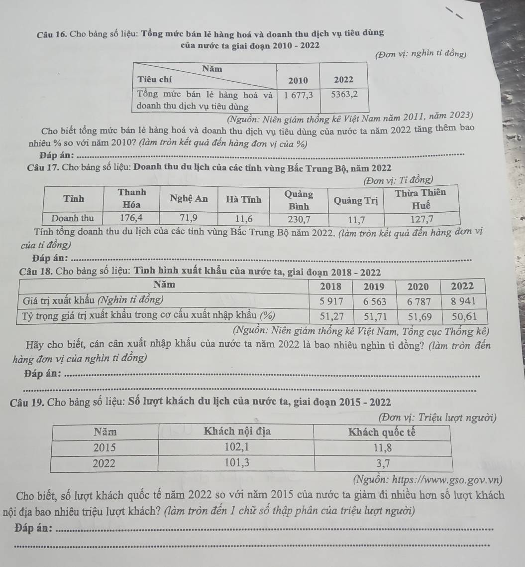 Cho bảng số liệu: Tổng mức bán lẻ hàng hoá và doanh thu dịch vụ tiêu dùng 
của nước ta giai đoạn 2010 - 2022 
(Đơn vị: nghìn ti đồng) 
(Nguồn: Niên giám thống kê Việt Nam 2011, năm 2023) 
Cho biết tổng mức bán lẻ hàng hoá và doanh thu dịch vụ tiêu dùng của nước ta năm 2022 tăng thêm bao 
_ 
nhiêu % so với năm 2010? (làm tròn kết quả đến hàng đơn vị của %) 
Đáp án:_ 
Câu 17. Cho bảng số liệu: Doanh thu du lịch của các tinh vùng Bắc Trung Bộ, năm 2022
Tính tồng doanh thu du lịch của các tỉnh vùng Bắc Trung Bộ năm 2022. (làm tròn kết quả đến hàng đơn vị 
của tỉ đồng) 
Đáp án:_ 
Câu 18. Cho bảng số liệu: Tình hình xuất khẩu của nước ta, giai đoạn 2018 - 2022 
(Nguồn: Niên giám thống kê Việt Nam, Tổng cục Thống kê) 
Hãy cho biết, cán cân xuất nhập khẩu của nước ta năm 2022 là bao nhiêu nghìn tỉ đồng? (làm tròn đến 
hàng đơn vị của nghìn tỉ đồng) 
Đáp án:_ 
_ 
Câu 19. Cho bảng số liệu: Số lượt khách du lịch của nước ta, giai đoạn 2015 - 2022 
i) 
(Nguồn: https://www.gso.gov.vn) 
Cho biết, số lượt khách quốc tế năm 2022 so với năm 2015 của nước ta giảm đi nhiều hơn số lượt khách 
đội địa bao nhiêu triệu lượt khách? (làm tròn đến 1 chữ số thập phân của triệu lượt người) 
Đáp án:_ 
_