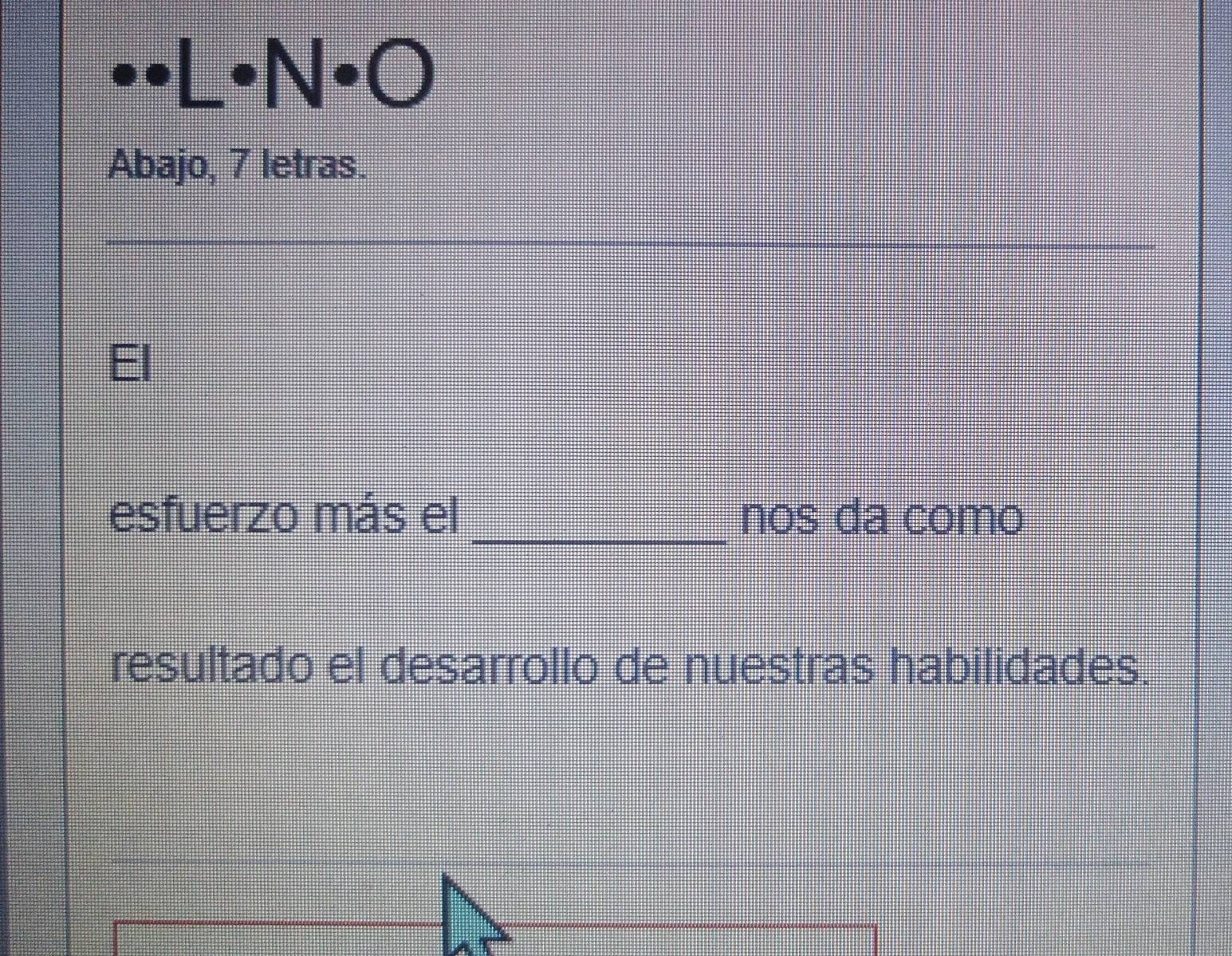 · N· C I 
Abajo, 7 letras. 
_ 
esfuerzo más el _nos da como 
resultado el desarrollo de nuestras habilidades.