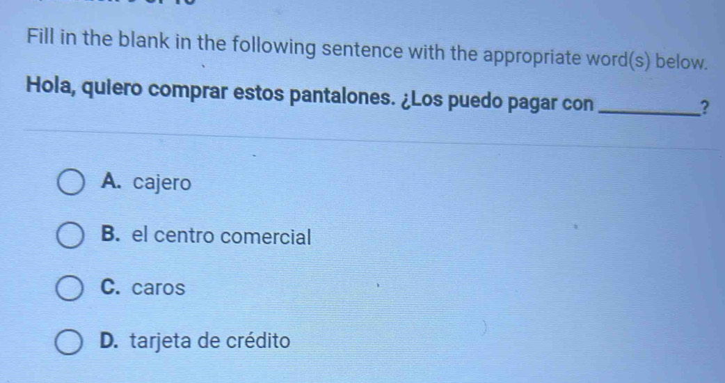 Fill in the blank in the following sentence with the appropriate word(s) below.
Hola, quiero comprar estos pantalones. ¿Los puedo pagar con_
?
A. cajero
B. el centro comercial
C. caros
D. tarjeta de crédito