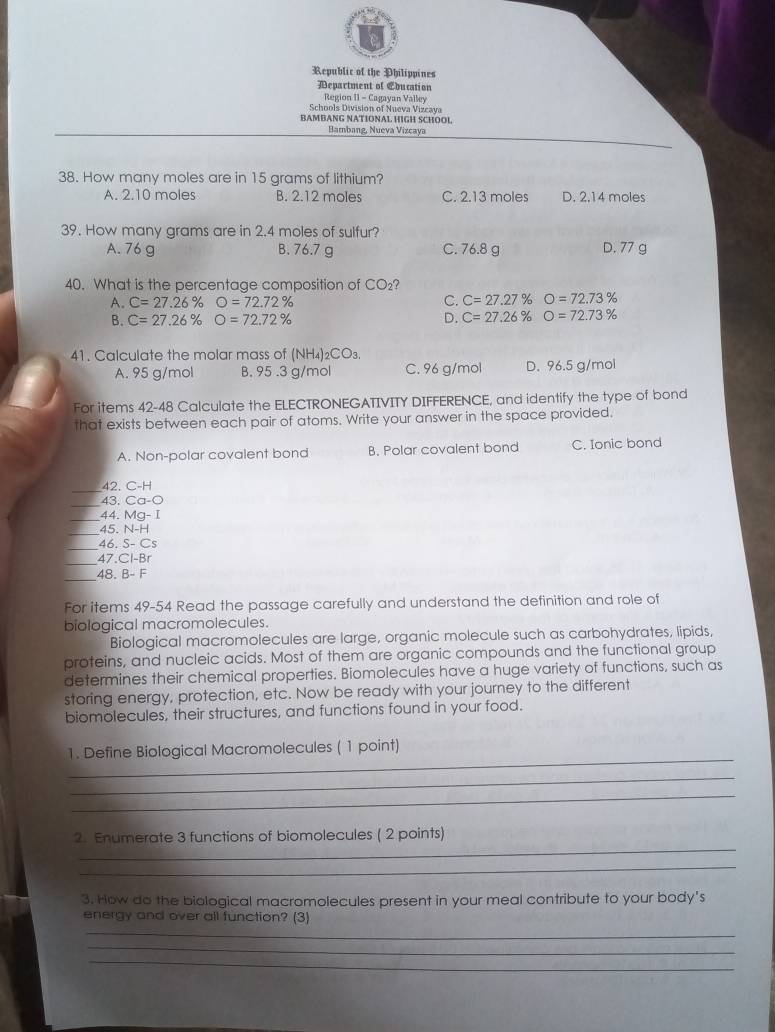 Republic of the Philippines
Department of Education
Region 1I - Cagayan Valley
Schools Division of Nueva Vizcava
BAMBANG NATIONAL HIGH SCHOOL
Bambang, Nueva Vizcaya
38. How many moles are in 15 grams of lithium?
A. 2.10 moles B. 2.12 moles C. 2.13 moles D. 2.14 moles
39. How many grams are in 2.4 moles of sulfur?
A. 76 g B. 76.7 g C. 76.8 g D. 77 g
40. What is the percentage composition of CO₂?
C.
A. C=27.26% O=72.72% C=27.27% O=72.73%
B. C=27.26% O=72.72% D. C=27.26% O=72.73%
41. Calculate the molar mass of (NH₄)₂CO₃.
A. 95 g/mol B. 95 .3 g/mol C. 96 g/mol D. 96.5 g/mol
For items 42-48 Calculate the ELECTRONEGATIVITY DIFFERENCE, and identify the type of bond
that exists between each pair of atoms. Write your answer in the space provided.
A. Non-polar covalent bond B. Polar covalent bond C. Ionic bond
_
42. C-H
_
43. Ca-bigcirc
_44. Mg-I
_45. N-H
_
46 S- Cs
_47. CF -B
_48. B- F
For items 49-54 Read the passage carefully and understand the definition and role of
biological macromolecules.
Biological macromolecules are large, organic molecule such as carbohydrates, lipids,
proteins, and nucleic acids. Most of them are organic compounds and the functional group
determines their chemical properties. Biomolecules have a huge variety of functions, such as
storing energy, protection, etc. Now be ready with your journey to the different
biomolecules, their structures, and functions found in your food.
_
1. Define Biological Macromolecules ( 1 point)
_
_
_
2. Enumerate 3 functions of biomolecules ( 2 points)
_
3. How do the biological macromolecules present in your meal contribute to your body's
_
energy and over all function? (3)
_
_