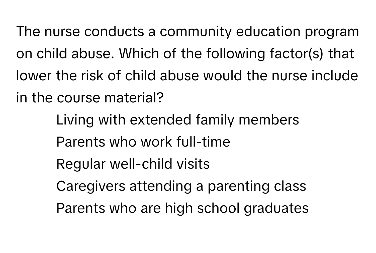 The nurse conducts a community education program on child abuse. Which of the following factor(s) that lower the risk of child abuse would the nurse include in the course material?

1) Living with extended family members 
2) Parents who work full-time 
3) Regular well-child visits 
4) Caregivers attending a parenting class 
5) Parents who are high school graduates