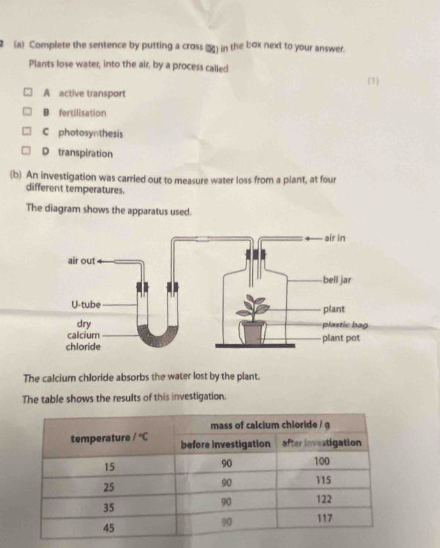 2 (a) Complete the sentence by putting a cross (α) in the box next to your answer.
Plants lose water, into the air, by a process called
(1)
A active transport
B fertilisation
C photosyn thesis
D transpiration
(b) An investigation was carried out to measure water loss from a plant, at four
different temperatures.
The diagram shows the apparatus used.
The calcium chloride absorbs the water lost by the plant.
The table shows the results of this investigation.