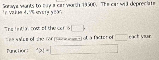 Soraya wants to buy a car worth 19500. The car will depreciate 
in value 4.1% every year. 
The initial cost of the car is □. 
The value of the car Select an answer at a factor of □ each year. 
Function: f(x)=□