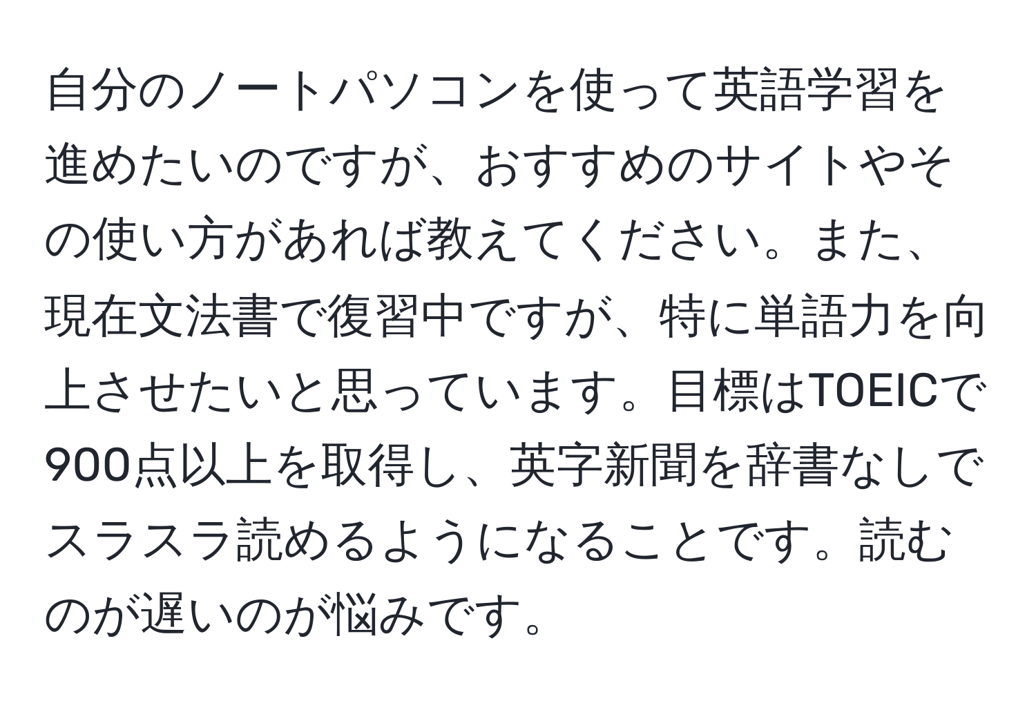 自分のノートパソコンを使って英語学習を進めたいのですが、おすすめのサイトやその使い方があれば教えてください。また、現在文法書で復習中ですが、特に単語力を向上させたいと思っています。目標はTOEICで900点以上を取得し、英字新聞を辞書なしでスラスラ読めるようになることです。読むのが遅いのが悩みです。