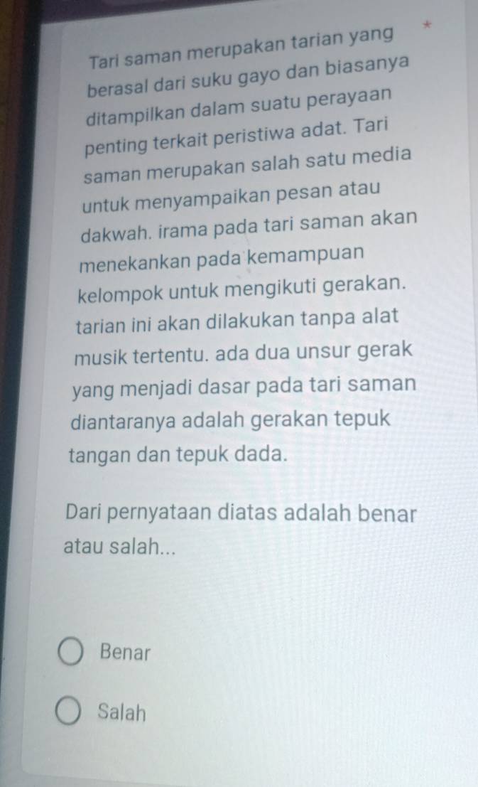 Tari saman merupakan tarian yang *
berasal dari suku gayo dan biasanya
ditampilkan dalam suatu perayaan
penting terkait peristiwa adat. Tari
saman merupakan salah satu media
untuk menyampaikan pesan atau
dakwah. irama pada tari saman akan
menekankan pada kemampuan
kelompok untuk mengikuti gerakan.
tarian ini akan dilakukan tanpa alat
musik tertentu. ada dua unsur gerak
yang menjadi dasar pada tari saman
diantaranya adalah gerakan tepuk
tangan dan tepuk dada.
Dari pernyataan diatas adalah benar
atau salah...
Benar
Salah