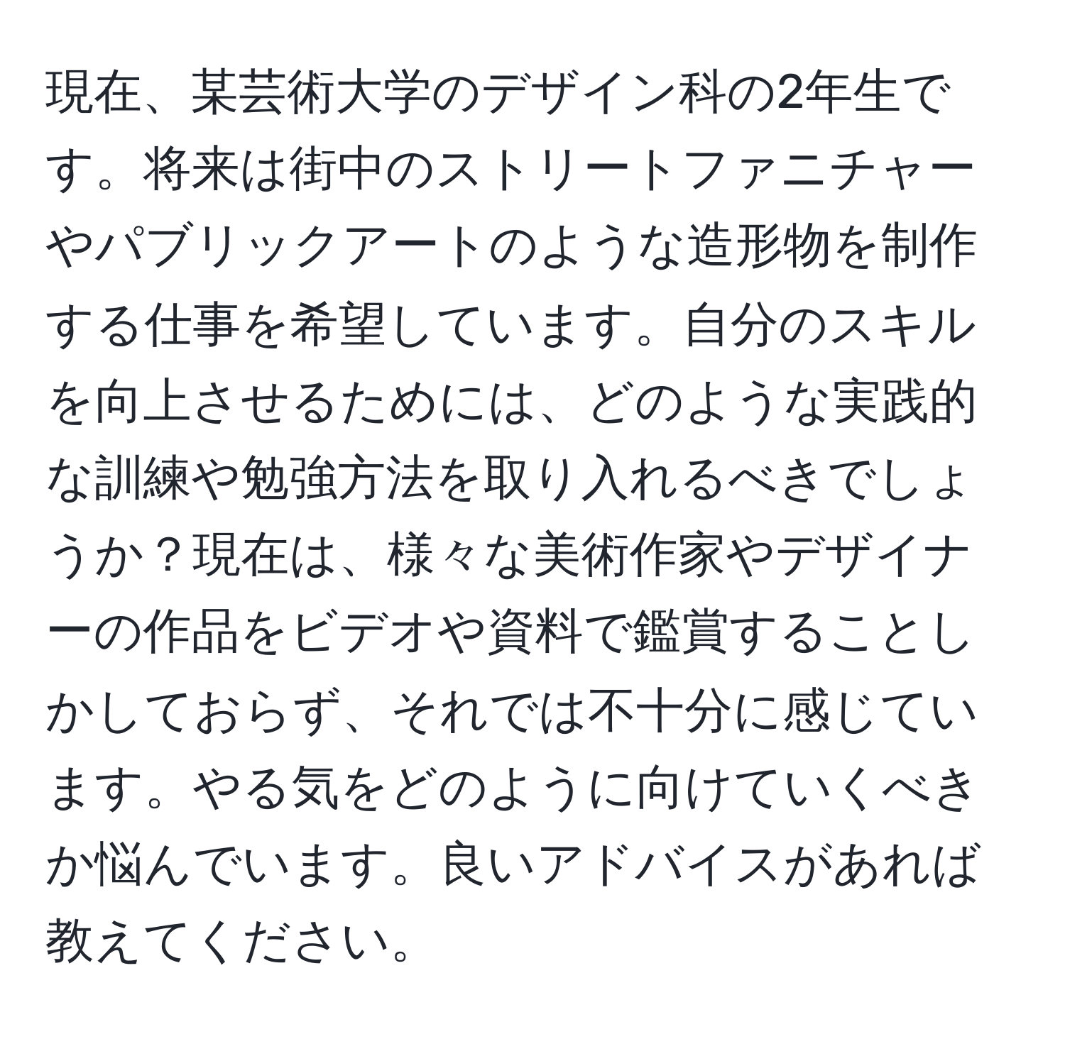 現在、某芸術大学のデザイン科の2年生です。将来は街中のストリートファニチャーやパブリックアートのような造形物を制作する仕事を希望しています。自分のスキルを向上させるためには、どのような実践的な訓練や勉強方法を取り入れるべきでしょうか？現在は、様々な美術作家やデザイナーの作品をビデオや資料で鑑賞することしかしておらず、それでは不十分に感じています。やる気をどのように向けていくべきか悩んでいます。良いアドバイスがあれば教えてください。