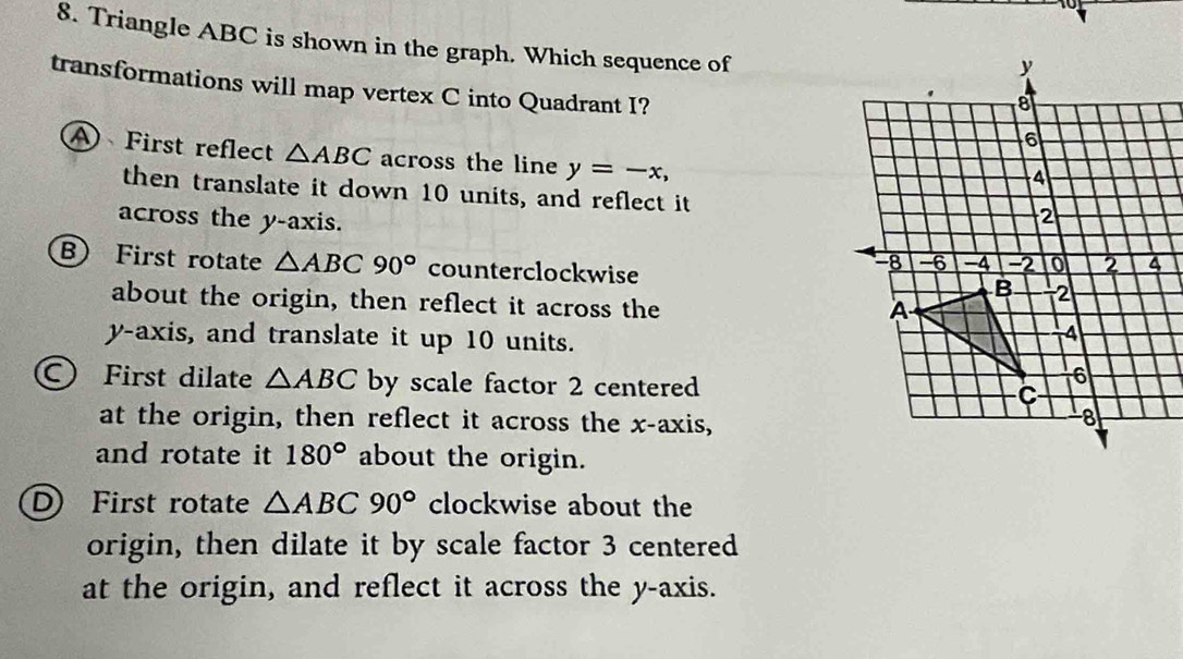 Triangle ABC is shown in the graph. Which sequence of
transformations will map vertex C into Quadrant I?
A First reflect △ ABC across the line y=-x, 
then translate it down 10 units, and reflect it
across the y-axis.
BFirst rotate △ ABC90° counterclockwise 
about the origin, then reflect it across the
y-axis, and translate it up 10 units.
First dilate △ ABC by scale factor 2 centered
at the origin, then reflect it across the x-axis,
and rotate it 180° about the origin.
D) First rotate △ ABC90° clockwise about the
origin, then dilate it by scale factor 3 centered
at the origin, and reflect it across the y-axis.