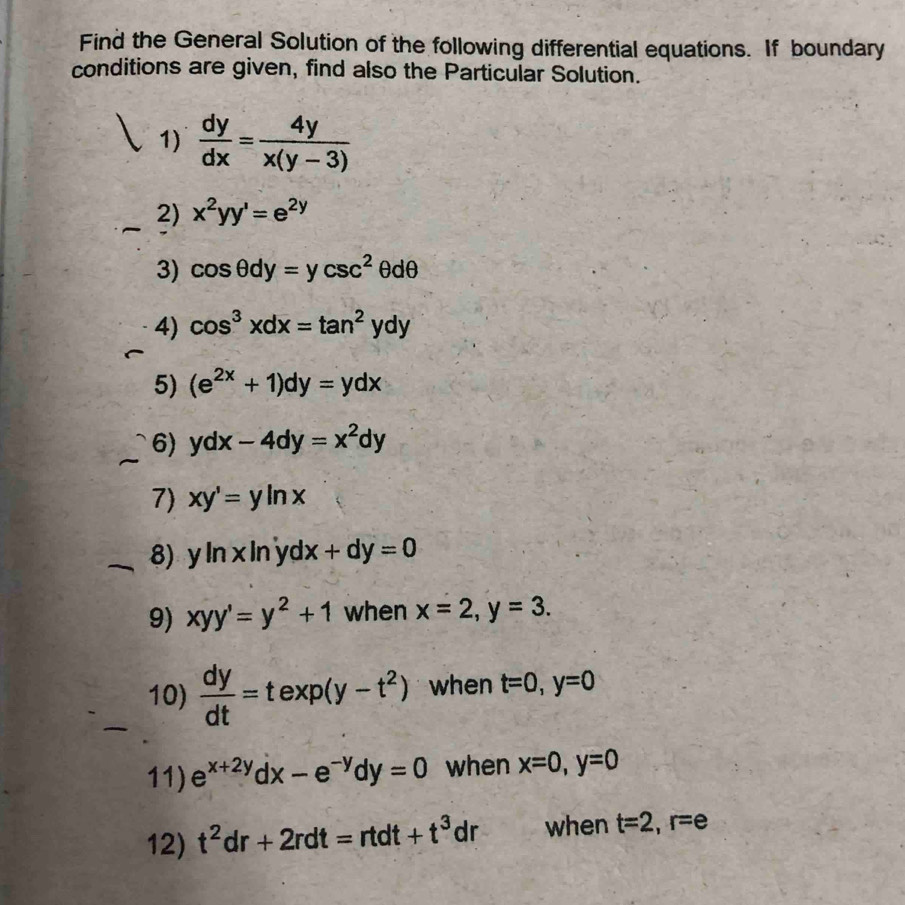 Find the General Solution of the following differential equations. If boundary 
conditions are given, find also the Particular Solution. 
1)  dy/dx = 4y/x(y-3) 
2) x^2yy'=e^(2y)
3) cos θ dy=ycsc^2θ dθ
4) cos^3xdx=tan^2ydy
5) (e^(2x)+1)dy=ydx
6) ydx-4dy=x^2dy
7) xy'=yln x
8) y In x In yd x+dy=0
9) xyy'=y^2+1 when x=2, y=3. 
10)  dy/dt =texp(y-t^2) when t=0, y=0
11) e^(x+2y)dx-e^(-y)dy=0 when x=0, y=0
12) t^2dr+2rdt=rtdt+t^3dr when t=2, r=e