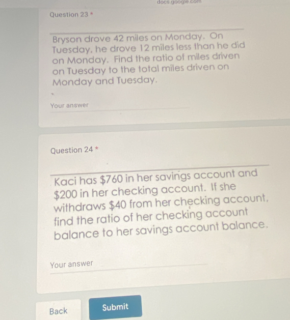 do cs googie com 
Question 23 * 
Bryson drove 42 miles on Monday. On 
Tuesday, he drove 12 miles less than he did 
on Monday. Find the ratio of miles driven 
on Tuesday to the total miles driven on 
Monday and Tuesday. 
Your answer 
Question 24 * 
Kaci has $760 in her savings account and
$200 in her checking account. If she 
withdraws $40 from her checking account, 
find the ratio of her checking account 
balance to her savings account balance. 
Your answer 
Back Submit