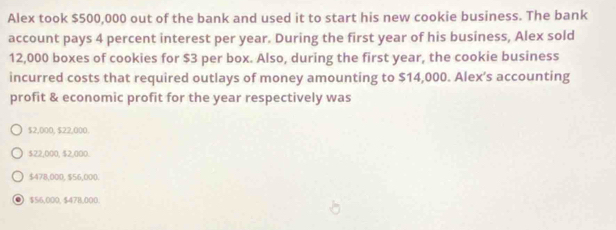 Alex took $500,000 out of the bank and used it to start his new cookie business. The bank
account pays 4 percent interest per year. During the first year of his business, Alex sold
12,000 boxes of cookies for $3 per box. Also, during the first year, the cookie business
incurred costs that required outlays of money amounting to $14,000. Alex’s accounting
profit & economic profit for the year respectively was
$2,000, $22,000.
$22,000, $2,000.
$478,000, $56,000.
● $56,000, $478,000.