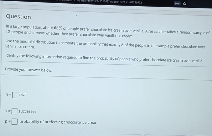 )198/asignments/37351366?module_item_id=85229972 50% 
Question 
In a large population, about 65% of people prefer chocolate ice cream over vanilla. A researcher takes a random sample of
12 people and surveys whether they prefer chocolate over vanilla ice cream. 
Use the binomial distribution to compute the probability that exactly 3 of the people in the sample prefer chocolate over 
vanilla ice cream. 
Identify the following information required to find the probability of people who prefer chocolate ice cream over vanilla. 
Provide your answer below:
n=□ trials
x=□ successes
p=□ probability of preferring chocolate ice cream