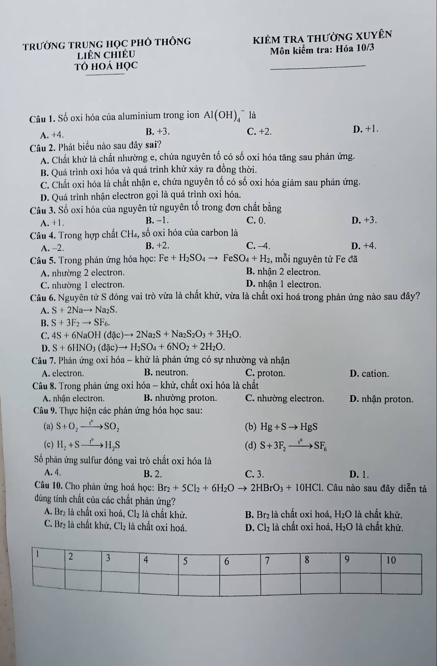 TRườNG TRUNG HọC PHÓ THÔNG  kiêm tra thường XUyên
liên chiều  Môn kiểm tra: Hóa 10/3
Tô hoá học
_
Câu 1. Số oxi hóa của aluminium trong ion Al(OH)_4^(- là
A. +4. B. +3. C. +2. D. +1.
Câu 2. Phát biểu nào sau đây sai?
A. Chất khử là chất nhường e, chứa nguyên tố có số oxi hóa tăng sau phản ứng.
B. Quá trình oxi hóa và quá trình khử xảy ra đồng thời.
C. Chất oxi hóa là chất nhận e, chứa nguyên tố có số oxi hóa giảm sau phản ứng.
D. Quá trình nhận electron gọi là quá trình oxi hóa.
Câu 3. Số oxi hóa của nguyên tử nguyên tố trong đơn chất bằng
A. +1. B. −1. C. 0. D. +3.
Câu 4. Trong hợp chất CH₄, số oxi hóa của carbon là
A. -2. B. +2. C. -4. D. +4.
Câu 5. Trong phản ứng hóa học: Fe+H_2)SO_4to FeSO_4+H_2, mỗi nguyên tử Fe đã
A. nhường 2 electron. B. nhận 2 electron.
C. nhường 1 electron. D. nhận 1 electron.
Câu 6. Nguyên tử S đóng vai trò vừa là chất khử, vừa là chất oxi hoá trong phản ứng nào sau đây?
A. S+2Nato Na_2S.
B. S+3F_2to SF_6.
C. 4S+6NaOH(d(c)to 2Na_2S+Na_2S_2O_3+3H_2O.
D. S+6HNO_3(d c)to H_2SO_4+6NO_2+2H_2O.
Câu 7. Phản ứng oxi hóa - khử là phản ứng có sự nhường và nhận
A. electron. B. neutron. C. proton. D. cation.
Câu 8. Trong phản ứng oxi hóa - khử, chất oxi hóa là chất
A. nhận electron. B. nhường proton. C. nhường electron. D. nhận proton.
Câu 9. Thực hiện các phản ứng hóa học sau:
(a) S+O_2xrightarrow t^(p_)SO_2 (b) Hg+Sto HgS
(c) H_2+Sto H_2S (d) S+3F_2xrightarrow i^vSF_6
Số phản ứng sulfur đóng vai trò chất oxi hóa là
A. 4. B. 2. C. 3. D. 1.
Câu 10. Cho phản ứng hoá học: Br_2+5Cl_2+6H_2Oto 2HBrO_3+10HCl.. Câu nào sau đây diễn tả
dúng tính chất của các chất phản ứng?
A. Br₂ là chất oxi hoá, Cl₂ là chất khử. B. Br₂ là chất oxi hoá, H₂O là chất khử.
C. Br₂ là chất khử, Cl_2 là chất oxi hoá. D. Cl_2 là chất oxi hoá, H₂O là chất khử.