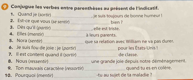 Conjugue les verbes entre parenthèses au présent de l'indicatif. 
1. Quand je (sortir) _, je suis toujours de bonne humeur ! 
2. Est-ce que vous (se sentir) _bien ? 
3. Dès qu'il (partir) _, elle est triste. 
4. Elles (mentir)_ à leurs parents. 
5. Nora (sentir)_ que sa relation avec William ne va pas durer. 
6. Je suis fou de joie : je (partir) _pour les États-Unis ! 
7. Il est content quand il (sortir) _de classe. 
8. Nous (ressentir) _une grande joie depuis notre déménagement. 
9. Ton mauvais caractère (ressortir) _quand tu es en colère. 
10. Pourquoi (mentir)_ -tu au sujet de ta maladie ?