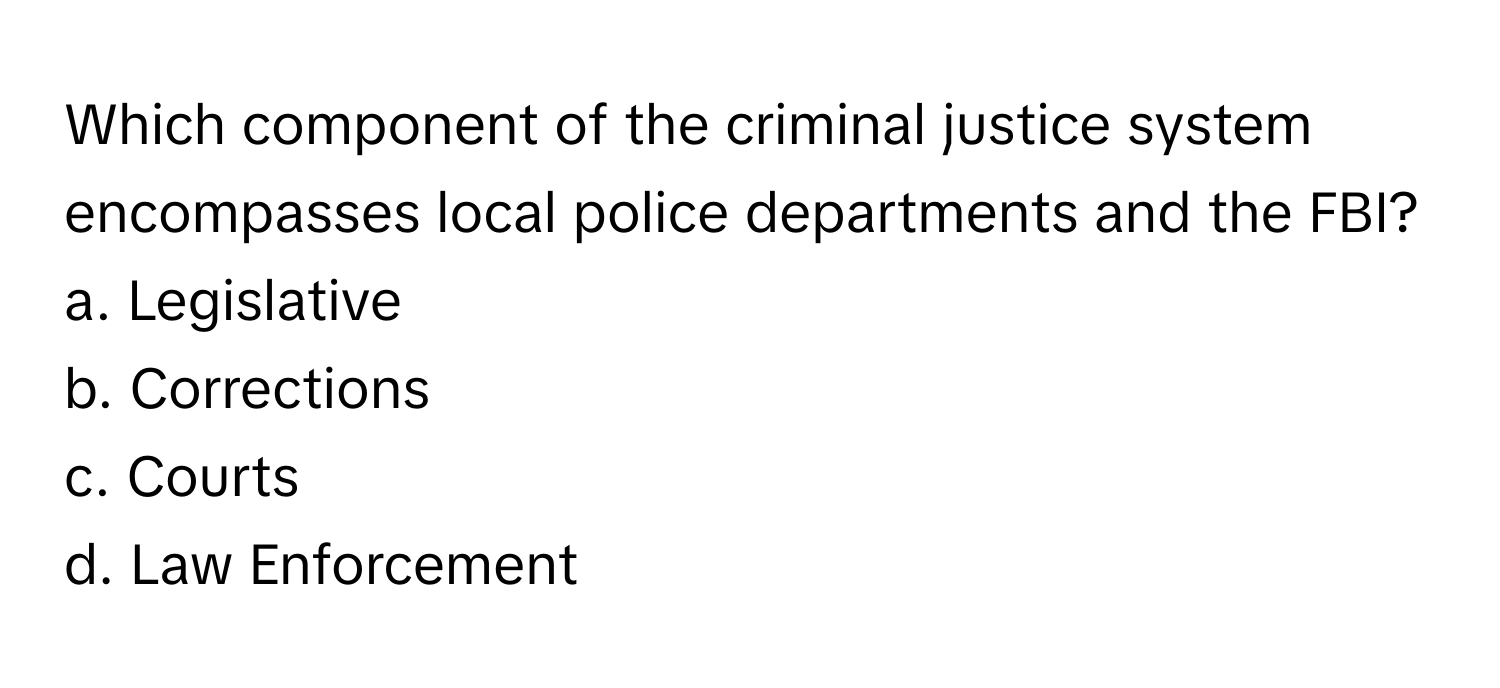 Which component of the criminal justice system encompasses local police departments and the FBI? 
a. Legislative
b. Corrections
c. Courts
d. Law Enforcement