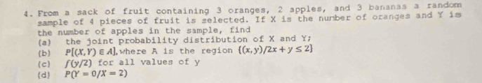 From a sack of fruit containing 3 oranges, 2 apples, and 3 bananas a random 
sample of 4 pieces of fruit is selected. If X is the number of oranges and Y is 
the number of apples in the sample, find 
(a) the joint probability distribution of X and Y; 
(b) P[(X,Y)∈ A] ,where A is the region  (x,y)/2x+y≤ 2
(c) f(y/2) for all values of y
(d) P(Y=0/X=2)