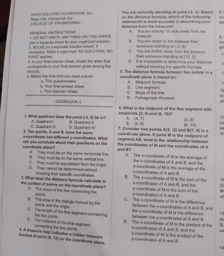 NAGA COLLEGE FOUNDATION, Inc. You are currently standing at point (-2,3). Based 8.
Naga City, Camarines Sur on the distance formula, which of the following co
COLLEGE OF ENGINEERING statements is most accurate in describing your ap
distance from the treasure?
GENERAL INSTRUCTIONS: A. You are exactly 15 units away from the
1. DO NOT WRITE ANYTHING ON THIS PAPER. treasure.
9.
Use a separate sheet for your organized solution. B. You are closer to the treasure than tri
2. SOLVE (in a separate solution sheet), if someone standing at (-2,9). gi
necessary. Make it organized. NO SOLUTION, NO C. You are further away from the treasure
POINT applies. than someone standing at (10,3). A
3. In your final answer sheet, shade the letter that D. It is impossible to determine your distance B
corresponds to your final answer given among the without knowing the specific formula.
choices. 5. The distance formula between two points in a C
4. Before the time limit you must submit: coordinate plane is based on:
a. This questionnaire A. Midpoint formula D
b. Your final answer sheet B. Line segment
c. Your Solution Sheet C. Slope of the line
10
D. Pythagorean theorem
trl
GOODLUCK:-)
of
6. What is the midpoint of the line segment with
endpoints (2,4) and (6,10) ？
1. What quadrant does the point (-3,5) lie in? A. (4,7) (3,6) 11
A. Quadrant I B. Quadrant II B. (5,8) (8,14) se
C. Quadrant III D. Quadrant IV 7. Consider two points A(3,-2) and B(7,4)
2. Two points, A and B, have the same coordinate plane. If point M is the midpoint of in a m
x-coordinate but different y-coordinates. What segment AB, what is the relationship between
can you conclude about their positions on the the coordinates of M and the coordinates of A
coordinate plane? and B?
A. They must be on the same horizontal line. A. The x-coordinate of M is the average of
B. They must be on the same vertical line. the x-coordinates of A and B, and the
C. They must be equidistant from the origin. y-coordinate of M is the average of the
D. They cannot be determined without y-coordinates of A and B.
knowing their specific coordinates. B. The x-coordinate of M is the sum of the 12
3. What does the distance formula calculate in x-coordinates of A and B, and the (3
the context of points on the coordinate plane? y-coordinate of M is the sum of the w
A. The slope of the line connecting the y-coordinates of A and B.
of
points. C. The x-coordinate of M is the difference
B. The area of the triangle formed by the between the x-coordinates of A and B, and
points and the origin. the y-coordinate of M is the difference 13
C. The length of the line segment connecting between the y-coordinates of A and B. sL
the two points.
D. The x-coordinate of M is the product of the 2)
D. The midpoint of the line segment x-coordinates of A and B, and the co
connecting the two points.
y-coordinate of M is the product of the
4. A treasure map indicates a hidden treasure y-coordinates of A and B.
located at point (5,12) on the coordinate plane.
14