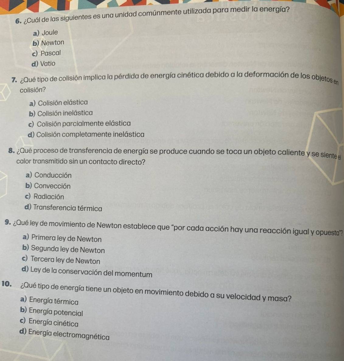 ¿Cuál de las siguientes es una unidad comúnmente utilizada para medir la energía?
a) Joule
b) Newton
c) Pascal
d) Vatio
7¿Qué tipo de colisión implica la pérdida de energía cinética debido a la deformación de los objetos en
colisión?
a) Colisión elástica
b) Colisión inelástica
c) Colisión parcialmente elástica
d) Colisión completamente inelástica
8. ¿Qué proceso de transferencia de energía se produce cuando se toca un objeto caliente y se siente el
calor transmitido sin un contacto directo?
a) Conducción
b) Convección
c) Radiación
d) Transferencia térmica
9. ¿Qué ley de movimiento de Newton establece que “por cada acción hay una reacción igual y opuesta”?
a) Primera ley de Newton
b) Segunda ley de Newton
c) Tercera ley de Newton
d) Ley de la conservación del momentum
10. ¿Qué tipo de energía tiene un objeto en movimiento debido a su velocidad y masa?
a) Energía térmica
b) Energía potencial
c) Energía cinética
d) Energía electromagnética