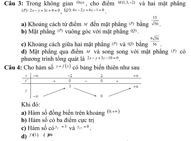 Trong không gian Oxy : , cho điểm M(1;3;-2) và hai mặt phăng 
(P): 2x-y+3z+4=0 , (2): 4x-2y+6z-1=0
a) Khoảng cách từ điểm M đến mặt phẳng (P) bằng  15/sqrt(56) . 
b) Mặt phăng (') vuông góc với mặt phăng ) . 
c) Khoảng cách giữa hai mặt phẳng và bằng  9sqrt(56)/56 . 
d) Mặt phăng qua điểm м và song song với mặt phăng (P) có 
phương trình tổng quát là 2x-y+3z-10=0
Câu 4: Cho hàm số y=f(x) có bảng biển thiên như sau 
Khi đó: 
a) Hàm số đồng biến trên khoảng (0,+∈fty )
b) Hàm số có ba điểm cực trị 
c) Hàm shat ocdot o^((y_c))=3 và y_CT=0_· 
d) fd(1).( )6