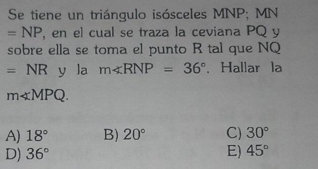 Se tiene un triángulo isósceles MNP; MN
=NP , en el cual se traza la ceviana PQ y
sobre ella se toma el punto R tal que NQ
=NR y la m∠ RNP=36°. Hallar la
m∠ MPQ.
A) 18° B) 20° C) 30°
D) 36° E) 45°