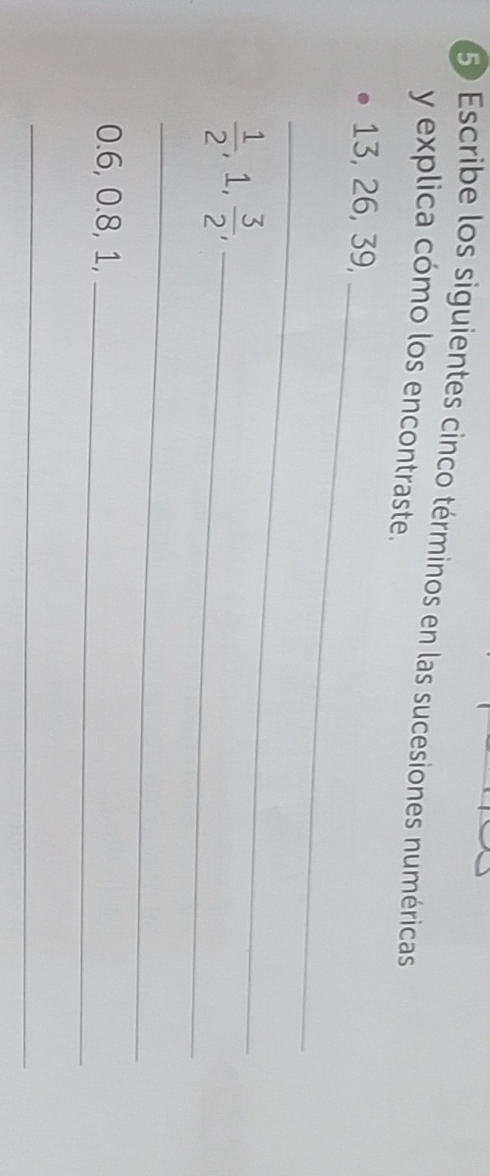 Escribe los siguientes cinco términos en las sucesiones numéricas 
y explica cómo los encontraste.
13, 26, 39, 
_ 
_
 1/2 , , 1,  3/2  _ 
_
0.6, 0.8, 1,_ 
_