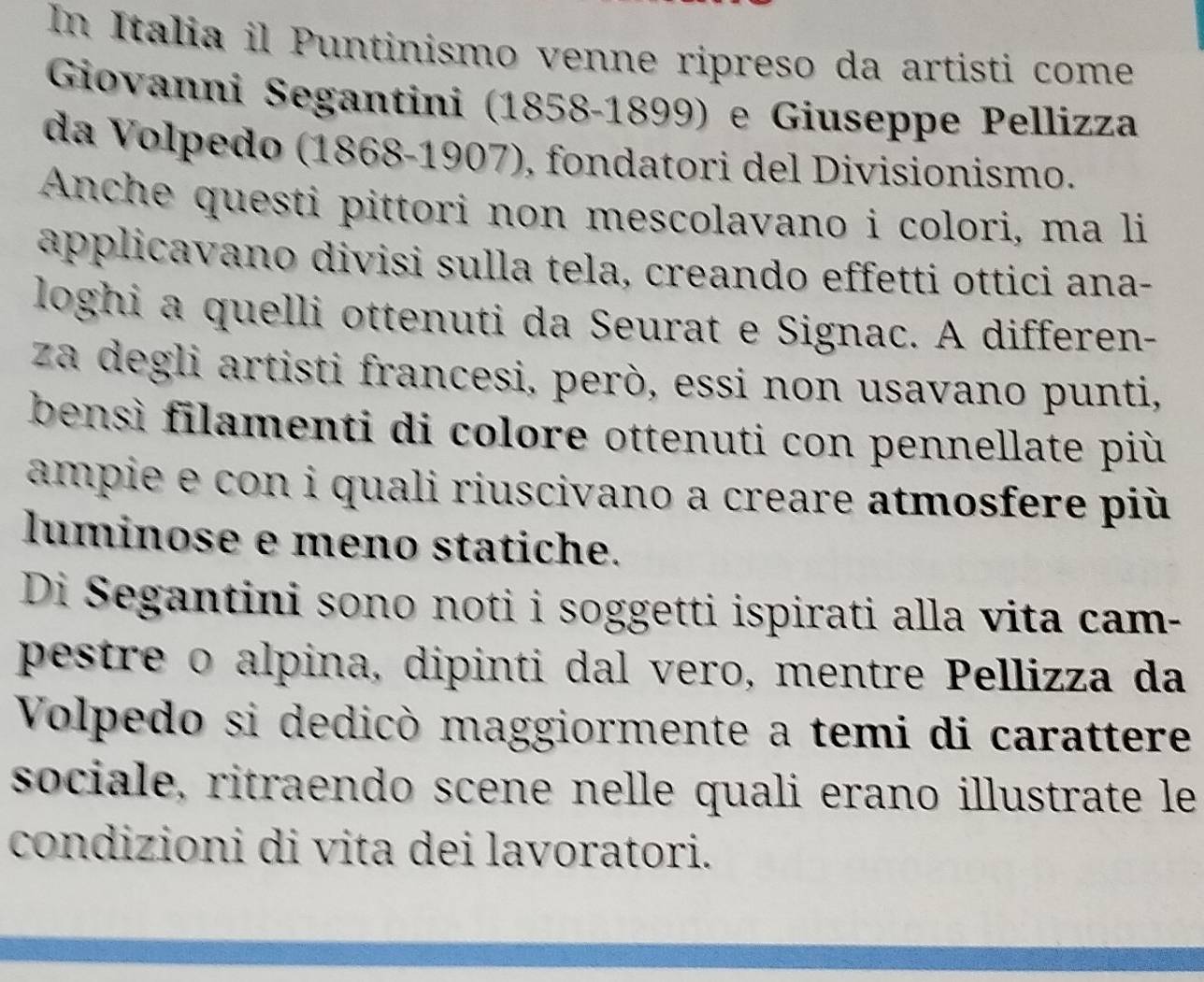 In Italia il Puntinismo venne ripreso da artisti come 
Giovanni Segantini (1858-1899) e Giuseppe Pellizza 
da Volpedo (1868-1907), fondatori del Divisionismo. 
Anche questi pittori non mescolavano i colori, ma li 
applicavano divisi sulla tela, creando effetti ottici ana- 
loghi a quelli ottenuti da Seurat e Signac. A differen- 
za degli artisti francesi, però, essi non usavano punti, 
bensì filamenti di colore ottenuti con pennellate più 
ampie e con i quali riuscivano a creare atmosfere più 
luminose e meno statiche. 
Di Segantini sono noti i soggetti ispirati alla vita cam- 
pestre o alpina, dipinti dal vero, mentre Pellizza da 
Volpedo si dedicò maggiormente a temi di carattere 
sociale, ritraendo scene nelle quali erano illustrate le 
condizioni di vita dei lavoratori.