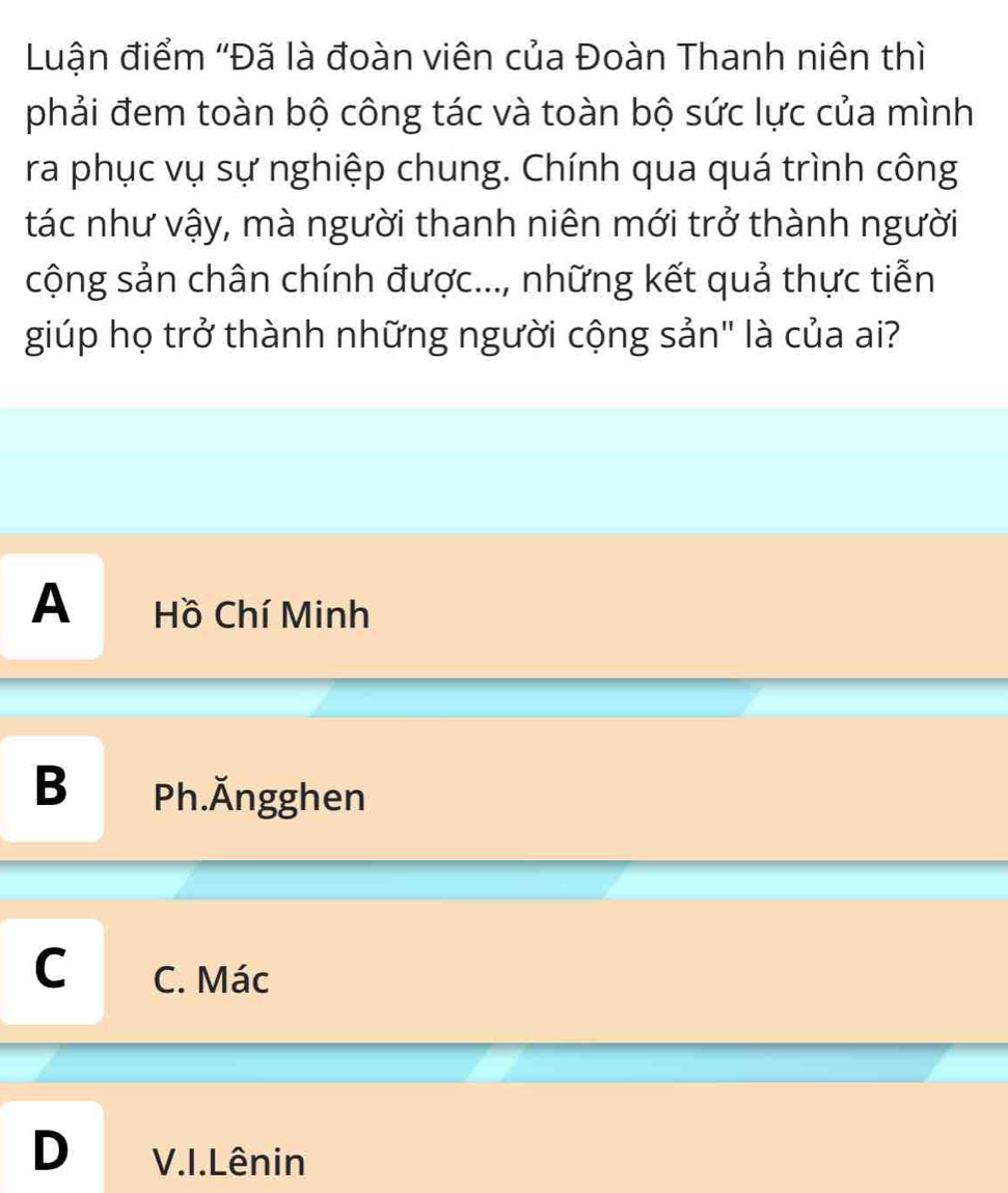 Luận điểm ''Đã là đoàn viên của Đoàn Thanh niên thì
phải đem toàn bộ công tác và toàn bộ sức lực của mình
ra phục vụ sự nghiệp chung. Chính qua quá trình công
tác như vậy, mà người thanh niên mới trở thành người
cộng sản chân chính được..., những kết quả thực tiễn
giúp họ trở thành những người cộng sản" là của ai?
A Hồ Chí Minh
B Ph.Ăngghen
C C. Mác
D V.I.Lênin