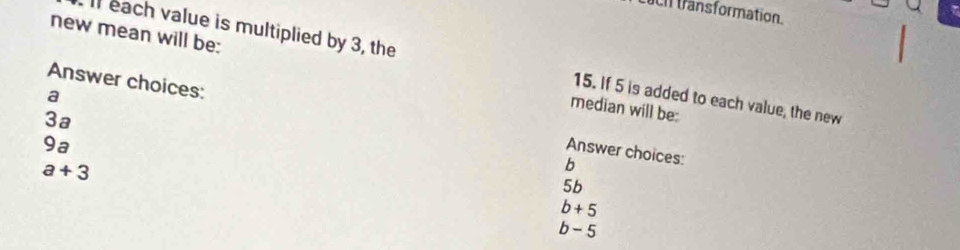 transformation.
Il each value is multiplied by 3, the 15. If 5 is added to each value, the new
new mean will be: median will be:
a
Answer choices: Answer choices:
3ª
9a
b
5b
a+3 b+5
b - 5