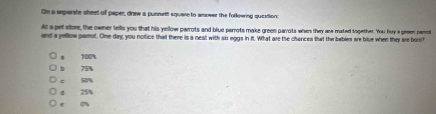 On a separate sheet of paper, draw a punnett square to answer the following question:
At a pet store, the owner fells you that his yellow parrots and blue parrots make green parrots when they are mated together. You buy a green parrot
and a yellow parot. One day, you notice that there is a nest with six eggs in it. What are the chances that the babies are blue when they are born?
a 100%
b 75%
c 50%
d 25%
e or