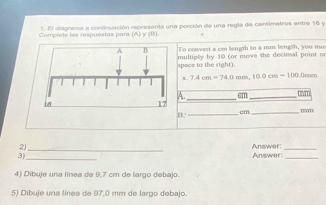 El diagrama a continuación representa una porción de una regla de centímetros entre 16 y 
Complete las respuestas para (A) y (B). 
To convert a cm length to a mm length, you mu 
multiply by 10 (or move the decimal point or 
space to the right). 
x. 7.4cm=74.0mm, 10.0cm=100.0mm
A._
cm _
mm
mm
B. 
_ cm _ 
2) _Answer:_ 
3) _Answer:_ 
4) Dibuje una línea de 9,7 cm de largo debajo. 
5) Dibuje una línea de 97,0 mm de largo debajo.