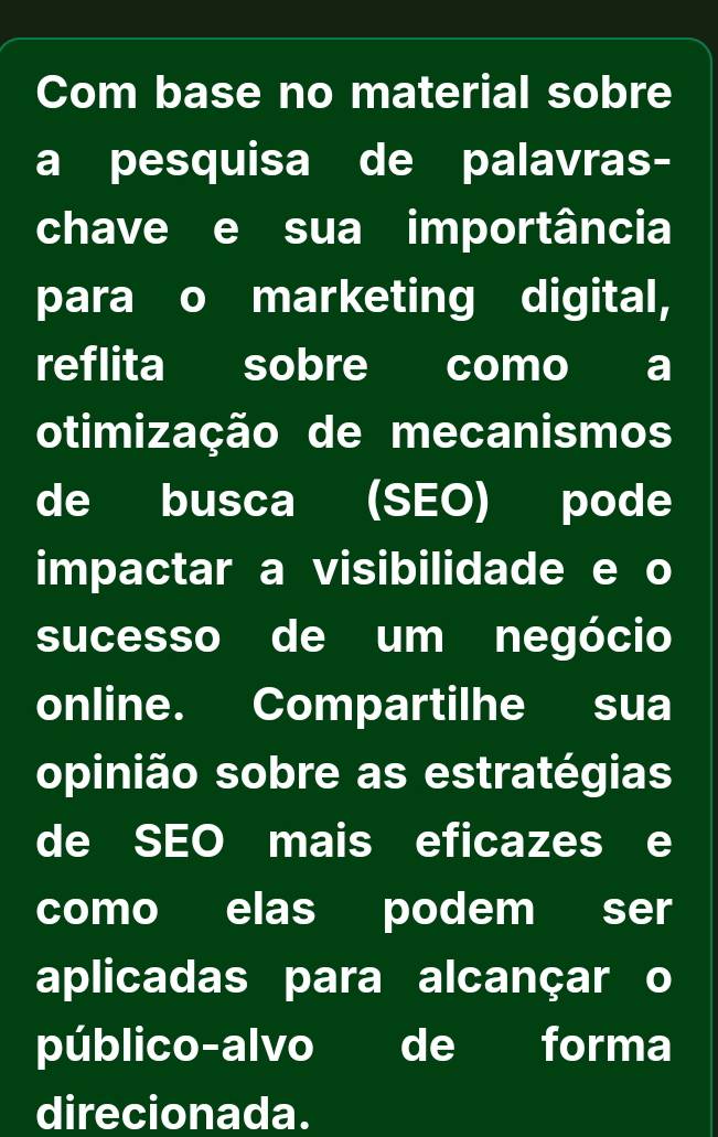 Com base no material sobre 
a pesquisa de palavras- 
chave e sua importância 
para o marketing digital, 
reflita sobre como a 
otimização de mecanismos 
de busca (SEO) pode 
impactar a visibilidade e o 
sucesso de um negócio 
online. Compartilhe sua 
opinião sobre as estratégias 
de SEO mais eficazes e 
como elas podem ser 
aplicadas para alcançar o 
público-alvo de forma 
direcionada.