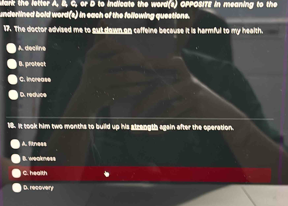 Mark the letter A, B, C, or D to indicate the word(s) OPPOSITE in meaning to the
underlined bold word(s) in each of the following questions.
17. The doctor advised me to gut down on caffeine because it is harmful to my health.
A. decline
B.protect
C. increase
D. reduce
18. It took him two months to build up his atrength again after the operation.
A. fitness
B. weakness
C. health
D. recovery