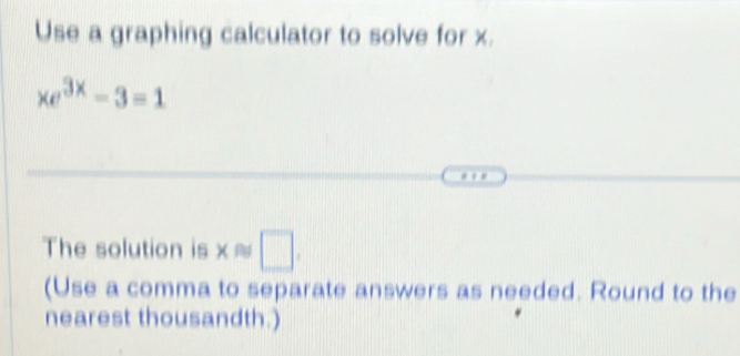 Use a graphing calculator to solve for x.
xe^(3x)-3=1. . 
The solution is x≈ □ . 
(Use a comma to separate answers as needed. Round to the 
nearest thousandth.)