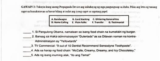 GAWAIN 2: Tukuyin kung anong Propaganda Device ang inhahayag ng mga pangungusap sa ibaba. Pilin ang letra ng tamang
sagot na kumakatawan sa bawat bilang at isulat ang iyong sagot sa sagutang papel.
A. Bandwagon B. Card Stacking C. Glittering Generalities
D. Name Calling E. Plain Folks F. Transfer G. Testimonial
_1. Si Pangulong Obama, namataan sa isang food chain na kumakain ng burger.
_2. Bansag sa maka-administrasyon "Dutertads" as sa Dilawan naman na kontra-
Administrasyon ay "Yellowtards"
_3. TV Commercial: "9 out of 10 Dentist Recommend Sensodyne Toothpaste".
_4. Ads sa harap ng food chain: "McCafe, Creamy, Dreamy, and Icy Chocolatey,"
_5. Ads ng isang inuming alak, "Ito ang Tama!"