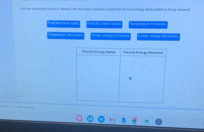 Sort the statements based on whether the described outcomes result from thermal energy being added or being removed.
Particles move faster Particles move slower. Temperature increases
Temperature decreases Kinetic energy increases. Kinetic energy decreases
sum. All rigtes reserved