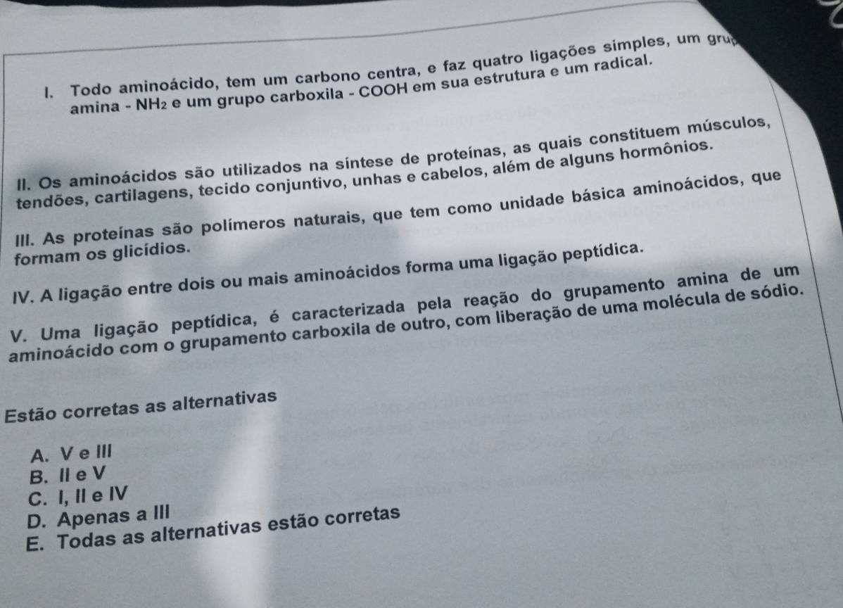 Todo aminoácido, tem um carbono centra, e faz quatro ligações simples, um grua
amina - NH₂ e um grupo carboxila - COOH em sua estrutura e um radical.
II. Os aminoácidos são utilizados na síntese de proteínas, as quais constituem músculos,
tendões, cartilagens, tecido conjuntivo, unhas e cabelos, além de alguns hormônios.
III. As proteínas são polímeros naturais, que tem como unidade básica aminoácidos, que
formam os glicídios.
IV. A ligação entre dois ou mais aminoácidos forma uma ligação peptídica.
V. Uma ligação peptídica, é caracterizada pela reação do grupamento amina de um
aminoácido com o grupamento carboxila de outro, com liberação de uma molécula de sódio.
Estão corretas as alternativas
A. Ve III
B. Ie V
C. I, II e IV
D. Apenas a III
E. Todas as alternativas estão corretas