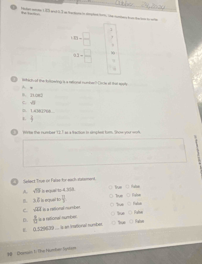 the fraction
Nolan wrote 1.overline 63 and 0.2 as fractions in simplest form. Use numbers from the box to write
2
1.overline 63= □ /□   7
9
0.overline 2= □ /□   10
11
18
Which of the following is a rational number? Circle all that apply
A. π
B. 21.082
C. sqrt(9)
D. 1.4382768…
E.  2/7 
3 Write the number 12.1 as a fraction in simplest form. Show your work.
4 Select True or False for each statement.
A. sqrt(19) is equal to 4.358. True False
B. 3.overline 6 is equal to  11/3 . True False
True False
C. sqrt(44) is a rational number.
D.  9/12  is a rational number. True False
E. 0,529639 .. is an irrational number. True False
10 Domain 1: The Number System