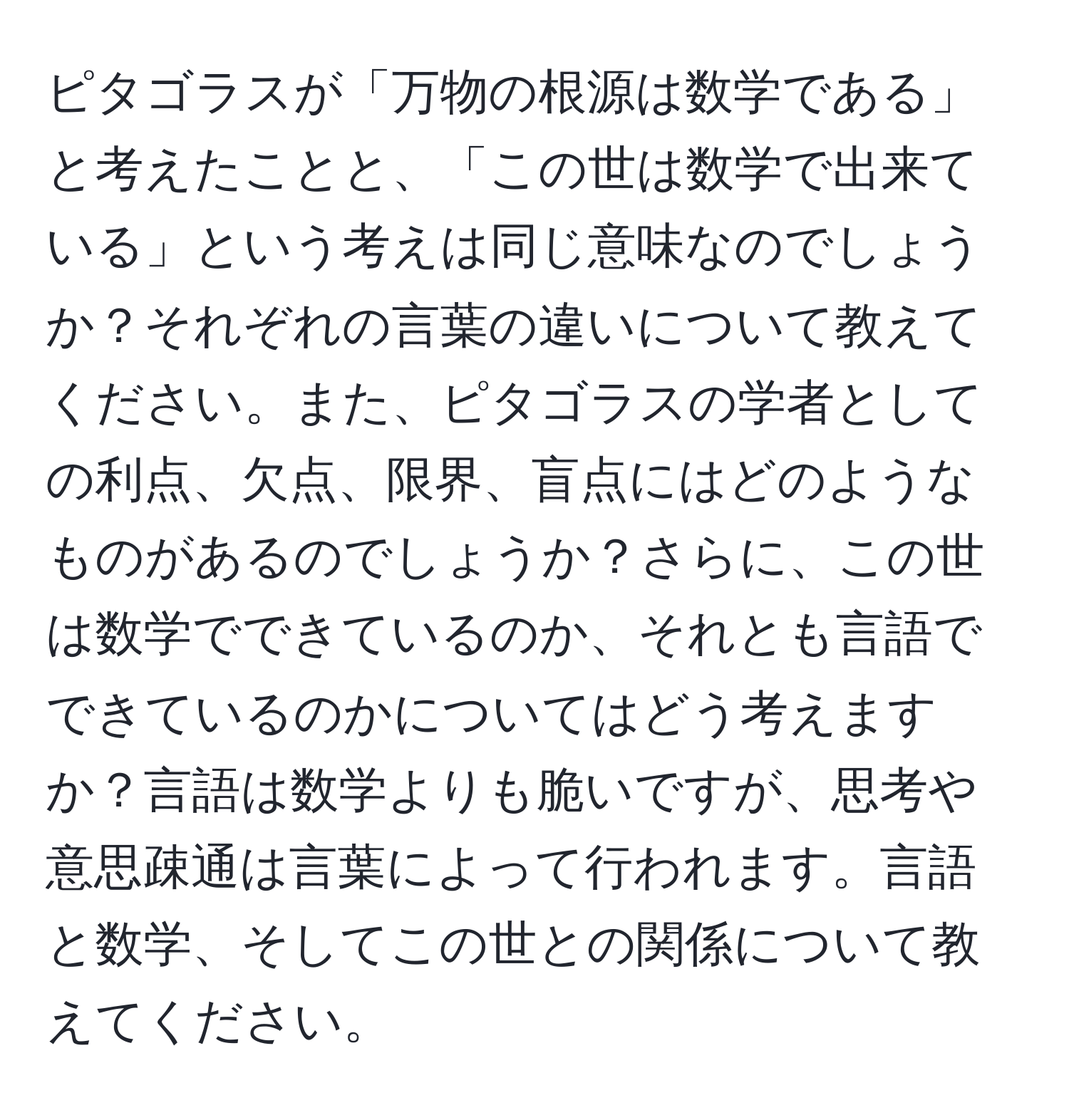 ピタゴラスが「万物の根源は数学である」と考えたことと、「この世は数学で出来ている」という考えは同じ意味なのでしょうか？それぞれの言葉の違いについて教えてください。また、ピタゴラスの学者としての利点、欠点、限界、盲点にはどのようなものがあるのでしょうか？さらに、この世は数学でできているのか、それとも言語でできているのかについてはどう考えますか？言語は数学よりも脆いですが、思考や意思疎通は言葉によって行われます。言語と数学、そしてこの世との関係について教えてください。