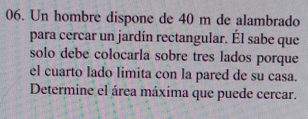 Un hombre dispone de 40 m de alambrado 
para cercar un jardín rectangular. Él sabe que 
solo debe colocárla sobre tres lados porque 
el cuarto lado limita con la pared de su casa. 
Determine el área máxima que puede cercar.