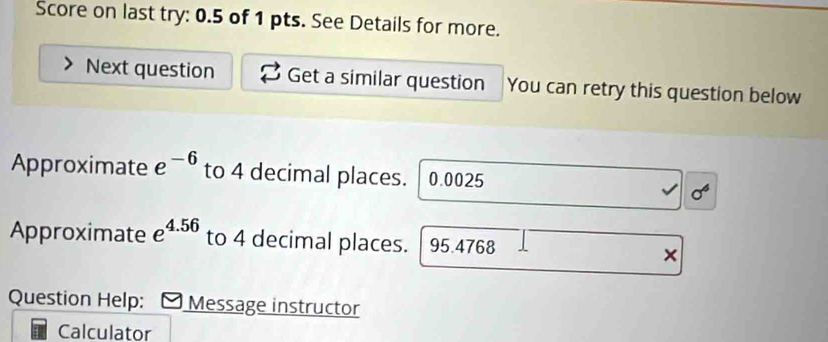 Score on last try: 0.5 of 1 pts. See Details for more. 
Next question Get a similar question You can retry this question below 
Approximate e^(-6) to 4 decimal places. 0.0025
Approximate e^(4.56) to 4 decimal places. 95.4768
× 
Question Help: Message instructor 
Calculator