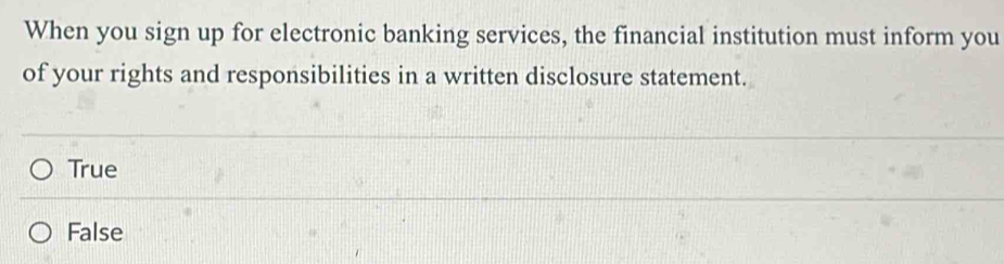 When you sign up for electronic banking services, the financial institution must inform you
of your rights and responsibilities in a written disclosure statement.
True
False